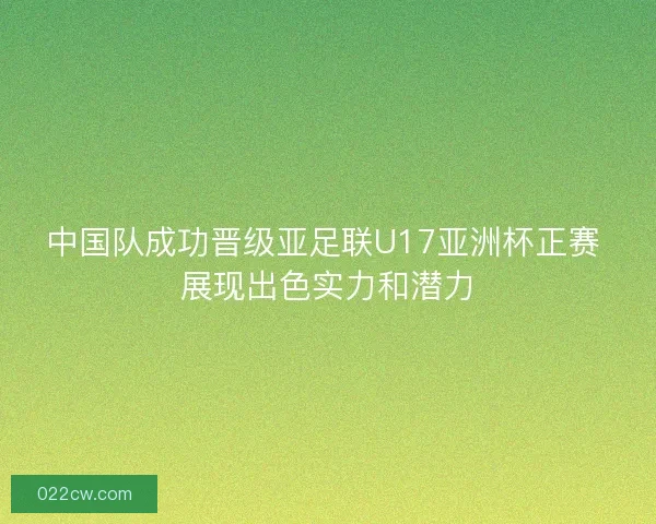 中国队成功晋级亚足联U17亚洲杯正赛 展现出色实力和潜力