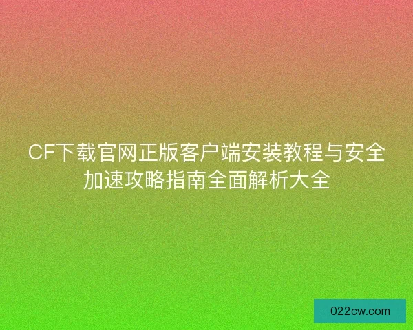 CF下载官网正版客户端安装教程与安全加速攻略指南全面解析大全