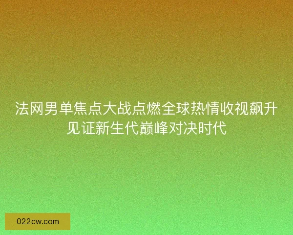 法网男单焦点大战点燃全球热情收视飙升见证新生代巅峰对决时代